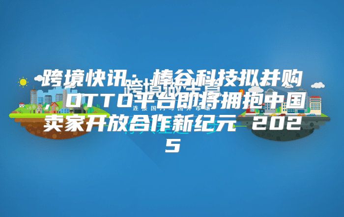 跨境快讯：棒谷科技拟并购，OTTO平台即将拥抱中国卖家开放合作新纪元 2025