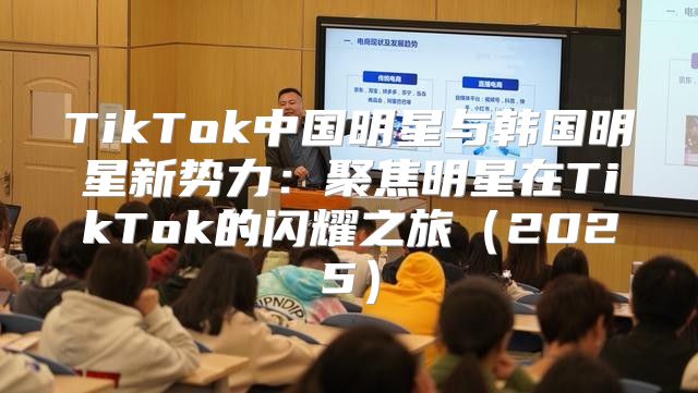 TikTok中国明星与韩国明星新势力：聚焦明星在TikTok的闪耀之旅2025