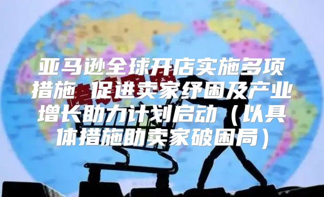 亚马逊全球开店实施多项措施 促进卖家纾困及产业增长助力计划启动以具体措施助卖家破困局