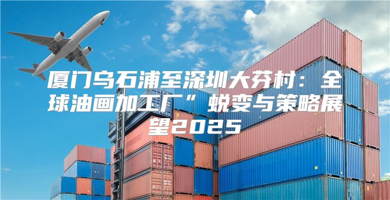 厦门乌石浦至深圳大芬村：全球油画加工厂”蜕变与策略展望2025