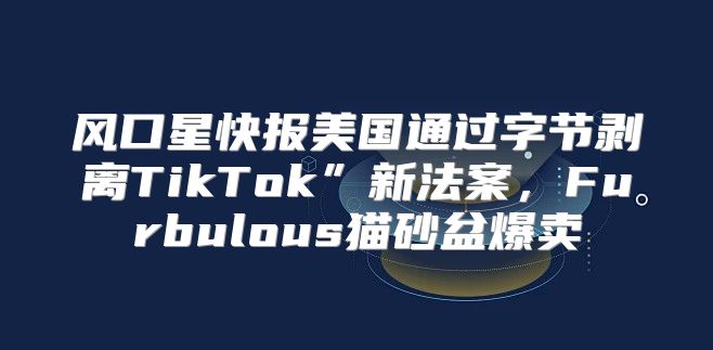 风口星快报美国通过字节剥离TikTok”新法案，Furbulous猫砂盆爆卖