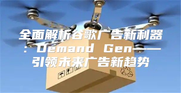 全面解析谷歌广告新利器：Demand Gen——引领未来广告新趋势