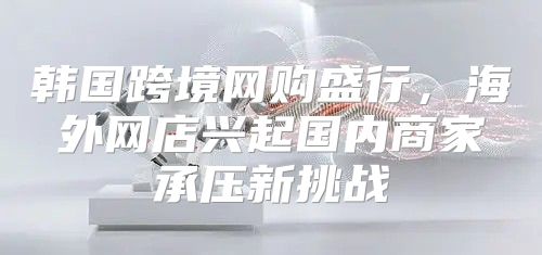 韩国跨境网购盛行，海外网店兴起国内商家承压新挑战