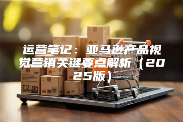 运营笔记：亚马逊产品视觉营销关键要点解析2025版