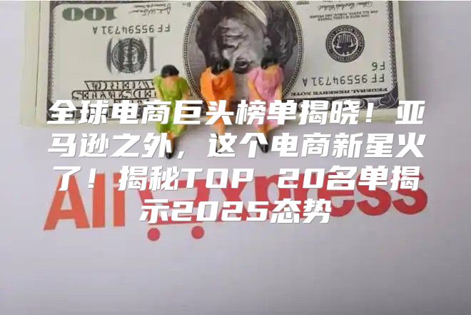 全球电商巨头榜单揭晓！亚马逊之外，这个电商新星火了！揭秘TOP 20名单揭示2025态势