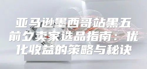 亚马逊墨西哥站黑五前夕卖家选品指南：优化收益的策略与秘诀