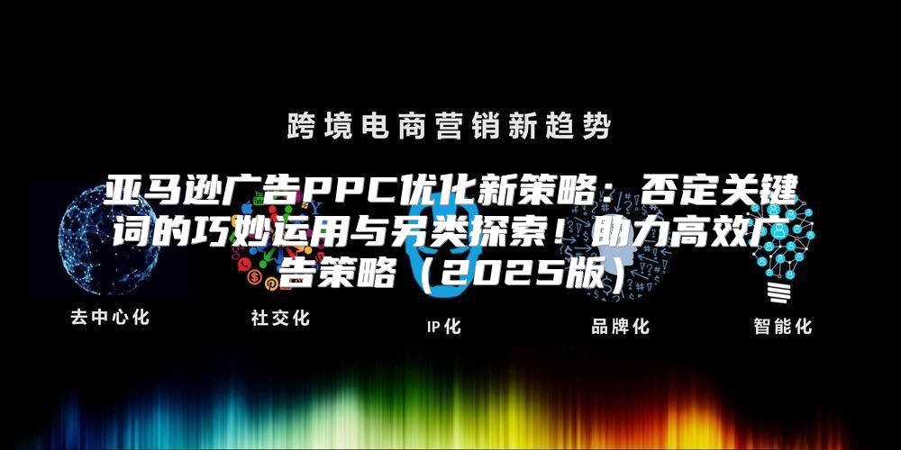 亚马逊广告PPC优化新策略：否定关键词的巧妙运用与另类探索！助力高效广告策略2025版