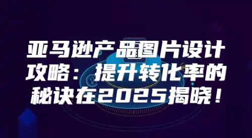 亚马逊产品图片设计攻略：提升转化率的秘诀在2025揭晓！