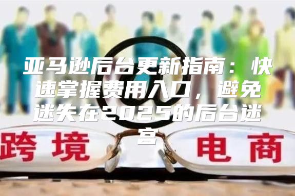 亚马逊后台更新指南：快速掌握费用入口，避免迷失在2025的后台迷宫