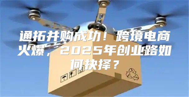 通拓并购成功！跨境电商火爆，2025年创业路如何抉择？