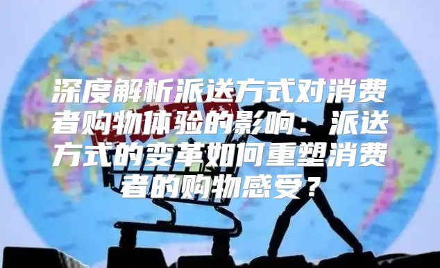 深度解析派送方式对消费者购物体验的影响：派送方式的变革如何重塑消费者的购物感受？