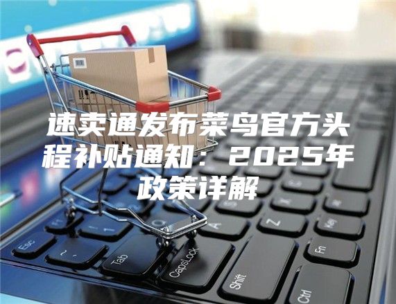 速卖通发布菜鸟官方头程补贴通知：2025年政策详解