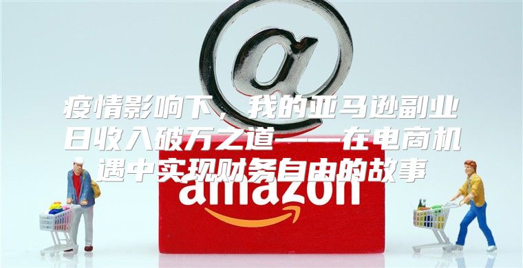 疫情影响下，我的亚马逊副业日收入破万之道——在电商机遇中实现财务自由的故事
