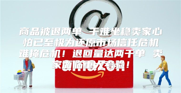 商品被退两单 千难坐稳卖家心怕已至极为还原市场信任危机难掩危机！退回量达两千单 卖家面临重大考验！