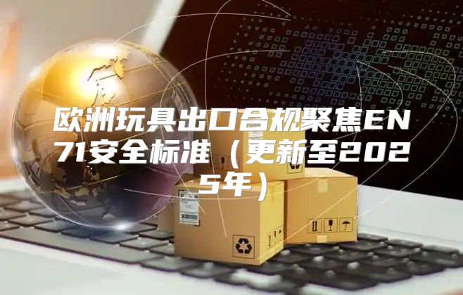 欧洲玩具出口合规聚焦EN71安全标准更新至2025年