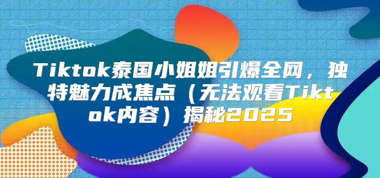 Tiktok泰国小姐姐引爆全网，独特魅力成焦点无法观看Tiktok内容揭秘2025