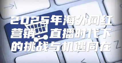 2025年海外网红营销：直播时代下的挑战与机遇同在