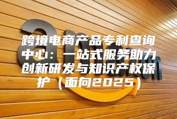 跨境电商产品专利查询中心：一站式服务助力创新研发与知识产权保护面向2025