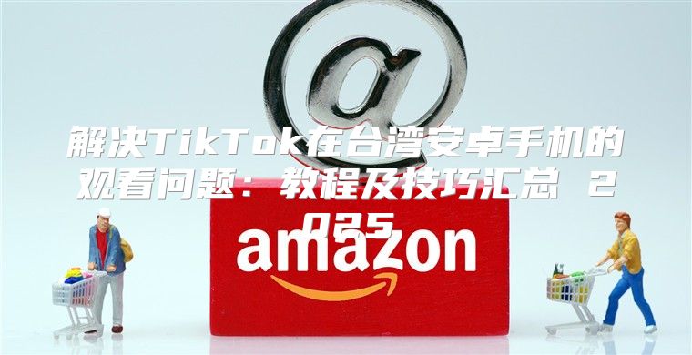 解决TikTok在台湾安卓手机的观看问题：教程及技巧汇总 2025