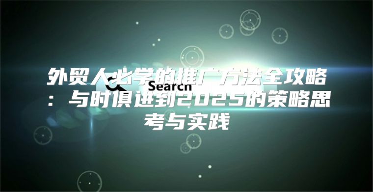 外贸人必学的推广方法全攻略：与时俱进到2025的策略思考与实践