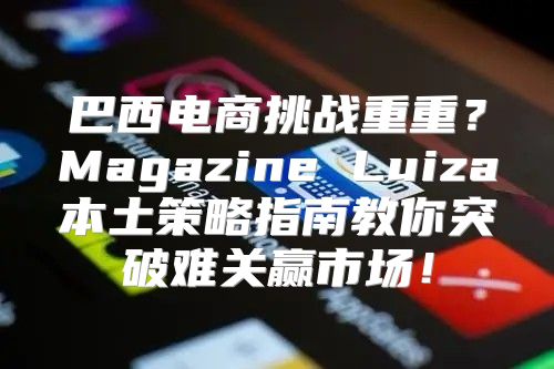 巴西电商挑战重重？Magazine Luiza本土策略指南教你突破难关赢市场！