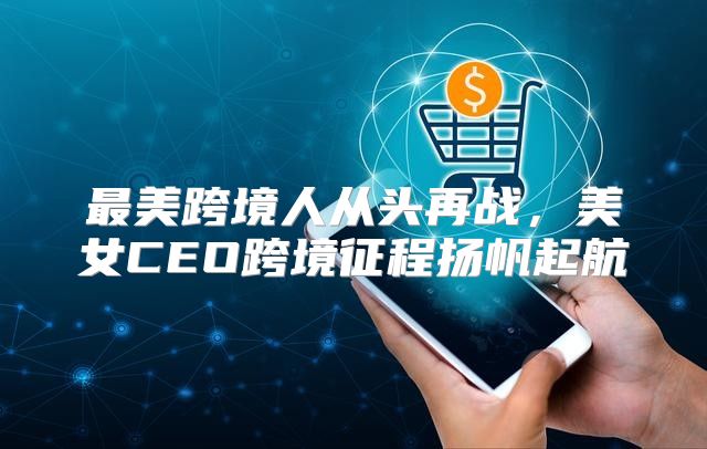 最美跨境人从头再战，美女CEO跨境征程扬帆起航