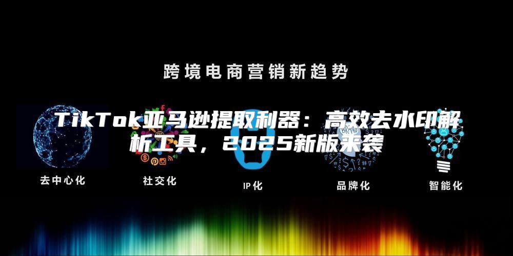 TikTok亚马逊提取利器：高效去水印解析工具，2025新版来袭