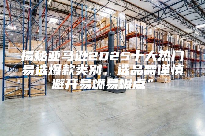 揭秘亚马逊2025十大热门易选爆款类别，选品需谨慎避开易燃易爆点”