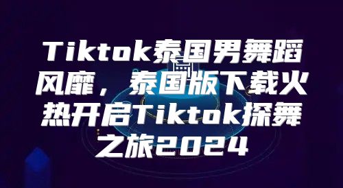 Tiktok泰国男舞蹈风靡，泰国版下载火热开启Tiktok探舞之旅2025