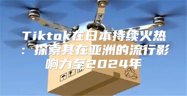 Tiktok在日本持续火热：探索其在亚洲的流行影响力至2025年