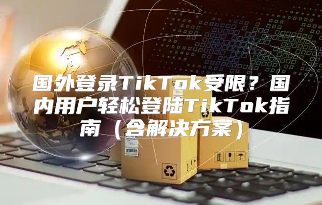 国外登录TikTok受限？国内用户轻松登陆TikTok指南含解决方案