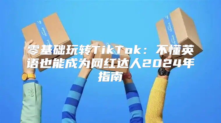 零基础玩转TikTok：不懂英语也能成为网红达人2025年指南