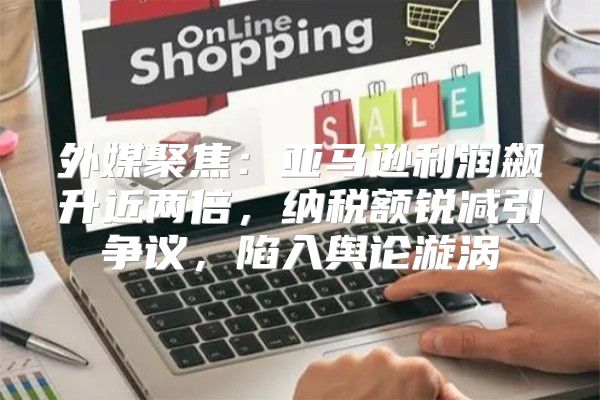 外媒聚焦：亚马逊利润飙升近两倍，纳税额锐减引争议，陷入舆论漩涡