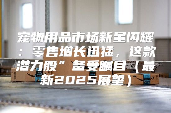 宠物用品市场新星闪耀：零售增长迅猛，这款潜力股”备受瞩目最新2025展望