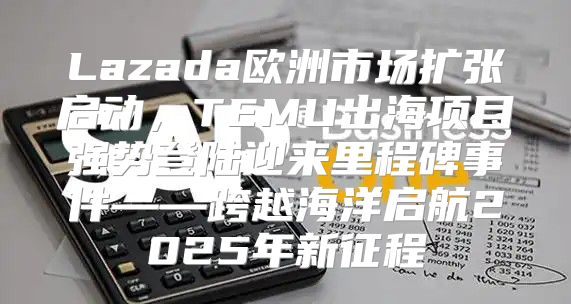 Lazada欧洲市场扩张启动，TEMU出海项目强势登陆迎来里程碑事件——跨越海洋启航2025年新征程