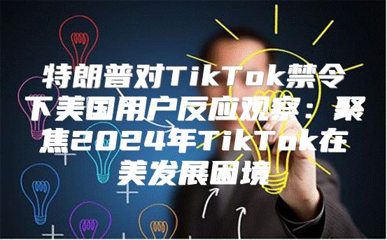 特朗普对TikTok禁令下美国用户反应观察：聚焦2025年TikTok在美发展困境