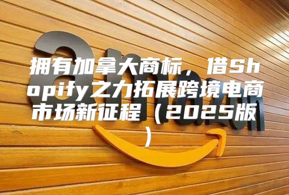 拥有加拿大商标，借Shopify之力拓展跨境电商市场新征程2025版