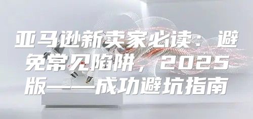 亚马逊新卖家必读：避免常见陷阱，2025版——成功避坑指南
