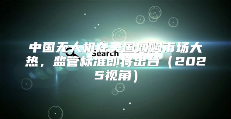 中国无人机在美国网购市场大热，监管标准即将出台2025视角