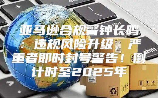 亚马逊合规警钟长鸣：违规风险升级，严重者即时封号警告！倒计时至2025年