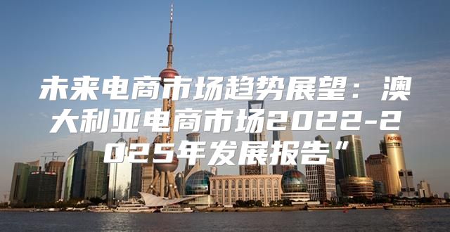 未来电商市场趋势展望：澳大利亚电商市场2022-2025年发展报告”