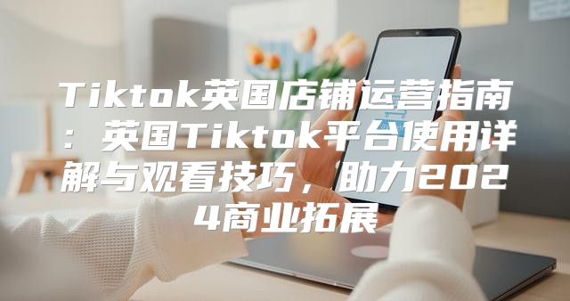 Tiktok英国店铺运营指南：英国Tiktok平台使用详解与观看技巧，助力2025商业拓展
