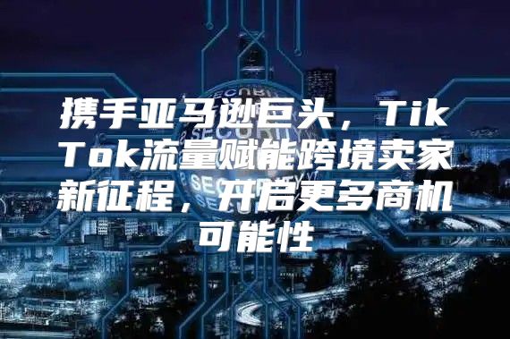 携手亚马逊巨头，TikTok流量赋能跨境卖家新征程，开启更多商机可能性