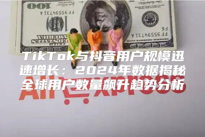 TikTok与抖音用户规模迅速增长：2025年数据揭秘全球用户数量飙升趋势分析