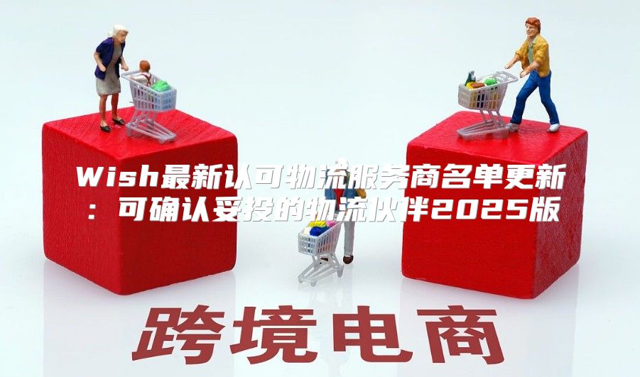 Wish最新认可物流服务商名单更新：可确认妥投的物流伙伴2025版
