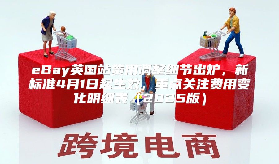 eBay英国站费用调整细节出炉，新标准4月1日起生效，重点关注费用变化明细表2025版