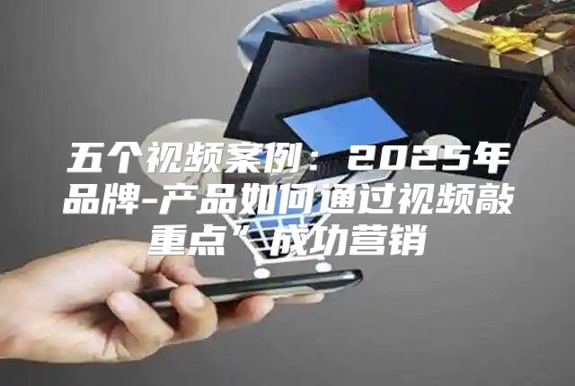 五个视频案例：2025年品牌-产品如何通过视频敲重点”成功营销