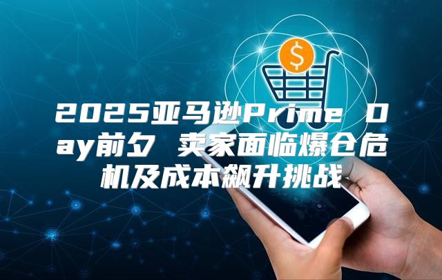 2025亚马逊Prime Day前夕 卖家面临爆仓危机及成本飙升挑战