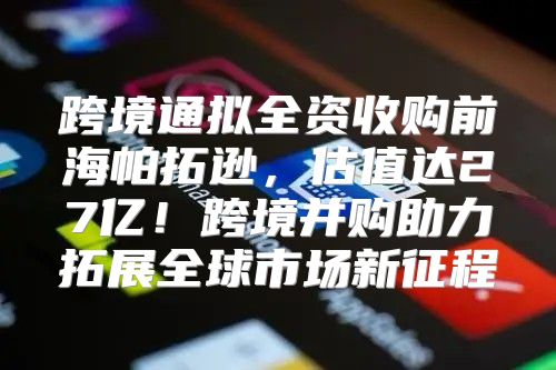 跨境通拟全资收购前海帕拓逊，估值达27亿！跨境并购助力拓展全球市场新征程