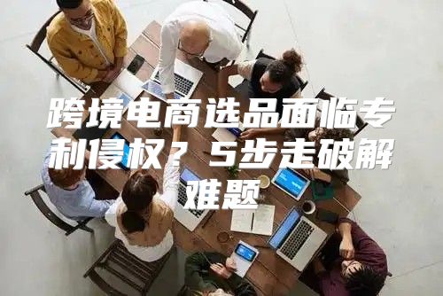 跨境电商选品面临专利侵权？5步走破解难题